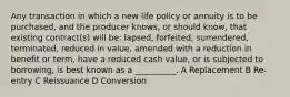 Any transaction in which a new life policy or annuity is to be purchased, and the producer knows, or should know, that existing contract(s) will be: lapsed, forfeited, surrendered, terminated, reduced in value, amended with a reduction in benefit or term, have a reduced cash value, or is subjected to borrowing, is best known as a __________. A Replacement B Re-entry C Reissuance D Conversion