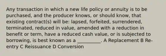 Any transaction in which a new life policy or annuity is to be purchased, and the producer knows, or should know, that existing contract(s) will be: lapsed, forfeited, surrendered, terminated, reduced in value, amended with a reduction in benefit or term, have a reduced cash value, or is subjected to borrowing, is best known as a __________. A Replacement B Re-entry C Reissuance D Conversion