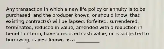 Any transaction in which a new life policy or annuity is to be purchased, and the producer knows, or should know, that existing contract(s) will be lapsed, forfeited, surrendered, terminated, reduced in value, amended with a reduction in benefit or term, have a reduced cash value, or is subjected to borrowing, is best known as a __________.