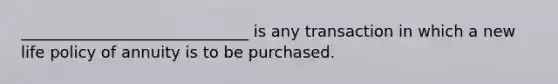 _____________________________ is any transaction in which a new life policy of annuity is to be purchased.