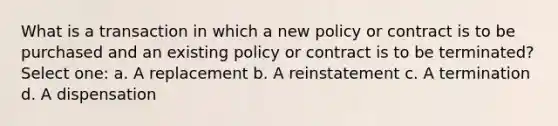 What is a transaction in which a new policy or contract is to be purchased and an existing policy or contract is to be terminated? Select one: a. A replacement b. A reinstatement c. A termination d. A dispensation