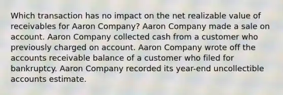 Which transaction has no impact on the net realizable value of receivables for Aaron Company? Aaron Company made a sale on account. Aaron Company collected cash from a customer who previously charged on account. Aaron Company wrote off the accounts receivable balance of a customer who filed for bankruptcy. Aaron Company recorded its year-end uncollectible accounts estimate.