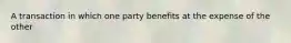 A transaction in which one party benefits at the expense of the other