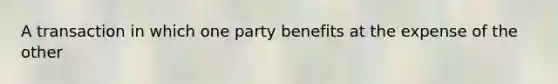 A transaction in which one party benefits at the expense of the other