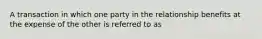 A transaction in which one party in the relationship benefits at the expense of the other is referred to as