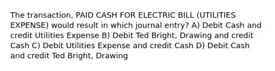 The transaction, PAID CASH FOR ELECTRIC BILL (UTILITIES EXPENSE) would result in which journal entry? A) Debit Cash and credit Utilities Expense B) Debit Ted Bright, Drawing and credit Cash C) Debit Utilities Expense and credit Cash D) Debit Cash and credit Ted Bright, Drawing