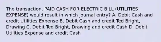 The transaction, PAID CASH FOR ELECTRIC BILL (UTILITIES EXPENSE) would result in which journal entry? A. Debit Cash and credit Utilities Expense B. Debit Cash and credit Ted Bright, Drawing C. Debit Ted Bright, Drawing and credit Cash D. Debit Utilities Expense and credit Cash