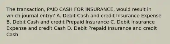 The transaction, PAID CASH FOR INSURANCE, would result in which journal entry? A. Debit Cash and credit Insurance Expense B. Debit Cash and credit Prepaid Insurance C. Debit Insurance Expense and credit Cash D. Debit Prepaid Insurance and credit Cash