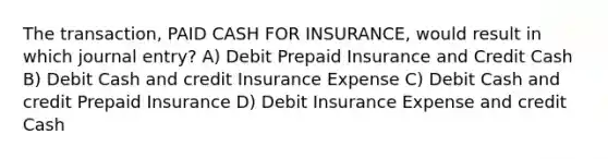 The transaction, PAID CASH FOR INSURANCE, would result in which journal entry? A) Debit Prepaid Insurance and Credit Cash B) Debit Cash and credit Insurance Expense C) Debit Cash and credit Prepaid Insurance D) Debit Insurance Expense and credit Cash