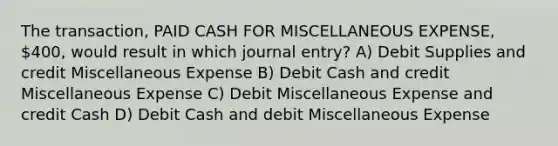 The transaction, PAID CASH FOR MISCELLANEOUS EXPENSE, 400, would result in which journal entry? A) Debit Supplies and credit Miscellaneous Expense B) Debit Cash and credit Miscellaneous Expense C) Debit Miscellaneous Expense and credit Cash D) Debit Cash and debit Miscellaneous Expense