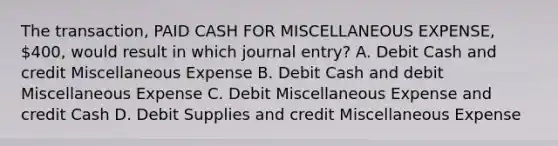 The transaction, PAID CASH FOR MISCELLANEOUS EXPENSE, 400, would result in which journal entry? A. Debit Cash and credit Miscellaneous Expense B. Debit Cash and debit Miscellaneous Expense C. Debit Miscellaneous Expense and credit Cash D. Debit Supplies and credit Miscellaneous Expense