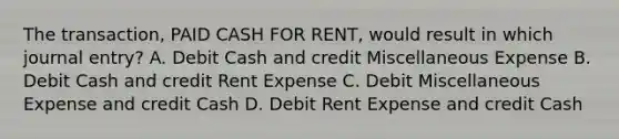 The transaction, PAID CASH FOR RENT, would result in which journal entry? A. Debit Cash and credit Miscellaneous Expense B. Debit Cash and credit Rent Expense C. Debit Miscellaneous Expense and credit Cash D. Debit Rent Expense and credit Cash