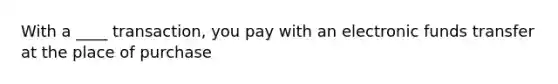 With a ____ transaction, you pay with an electronic funds transfer at the place of purchase