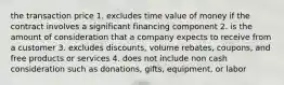 the transaction price 1. excludes time value of money if the contract involves a significant financing component 2. is the amount of consideration that a company expects to receive from a customer 3. excludes discounts, volume rebates, coupons, and free products or services 4. does not include non cash consideration such as donations, gifts, equipment, or labor