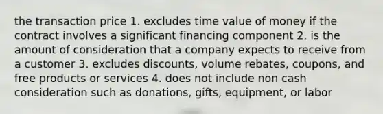 the transaction price 1. excludes time value of money if the contract involves a significant financing component 2. is the amount of consideration that a company expects to receive from a customer 3. excludes discounts, volume rebates, coupons, and free products or services 4. does not include non cash consideration such as donations, gifts, equipment, or labor