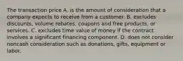 The transaction price A. is the amount of consideration that a company expects to receive from a customer. B. excludes discounts, volume rebates, coupons and free products, or services. C. excludes time value of money if the contract involves a significant financing component. D. does not consider noncash consideration such as donations, gifts, equipment or labor.