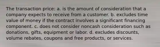 The transaction price: a. is the amount of consideration that a company expects to receive from a customer. b. excludes time value of money if the contract involves a significant financing component. c. does not consider noncash consideration such as donations, gifts, equipment or labor. d. excludes discounts, volume rebates, coupons and free products, or services.