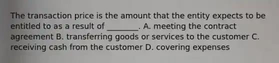 The transaction price is the amount that the entity expects to be entitled to as a result of​ ________. A. meeting the contract agreement B. transferring goods or services to the customer C. receiving cash from the customer D. covering expenses