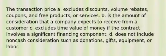 The transaction price a. excludes discounts, volume rebates, coupons, and free products, or services. b. is the amount of consideration that a company expects to receive from a customer c. excludes time value of money if the contract involves a significant financing component. d. does not include noncash consideration such as donations, gifts, equipment, or labor.