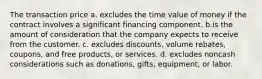 The transaction price a. excludes the time value of money if the contract involves a significant financing component. b.is the amount of consideration that the company expects to receive from the customer. c. excludes discounts, volume rebates, coupons, and free products, or services. d. excludes noncash considerations such as donations, gifts, equipment, or labor.