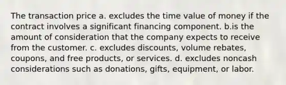 The transaction price a. excludes the time value of money if the contract involves a significant financing component. b.is the amount of consideration that the company expects to receive from the customer. c. excludes discounts, volume rebates, coupons, and free products, or services. d. excludes noncash considerations such as donations, gifts, equipment, or labor.