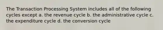 The Transaction Processing System includes all of the following cycles except a. the revenue cycle b. the administrative cycle c. the expenditure cycle d. the conversion cycle