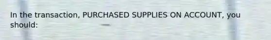 In the transaction, PURCHASED SUPPLIES ON ACCOUNT, you should: