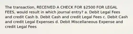 The transaction, RECEIVED A CHECK FOR 2500 FOR LEGAL FEES, would result in which journal entry? a. Debit Legal Fees and credit Cash b. Debit Cash and credit Legal Fees c. Debit Cash and credit Legal Expenses d. Debit Miscellaneous Expense and credit Legal Fees