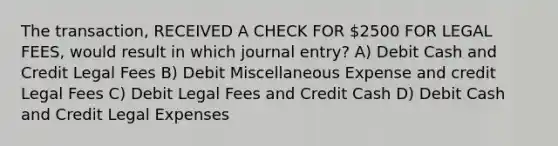 The transaction, RECEIVED A CHECK FOR 2500 FOR LEGAL FEES, would result in which journal entry? A) Debit Cash and Credit Legal Fees B) Debit Miscellaneous Expense and credit Legal Fees C) Debit Legal Fees and Credit Cash D) Debit Cash and Credit Legal Expenses