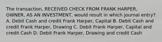 The transaction, RECEIVED CHECK FROM FRANK HARPER, OWNER, AS AN INVESTMENT, would result in which journal entry? A. Debit Cash and credit Frank Harper, Capital B. Debit Cash and credit Frank Harper, Drawing C. Debit Frank Harper, Capital and credit Cash D. Debit Frank Harper, Drawing and credit Cash