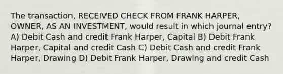 The transaction, RECEIVED CHECK FROM FRANK HARPER, OWNER, AS AN INVESTMENT, would result in which journal entry? A) Debit Cash and credit Frank Harper, Capital B) Debit Frank Harper, Capital and credit Cash C) Debit Cash and credit Frank Harper, Drawing D) Debit Frank Harper, Drawing and credit Cash