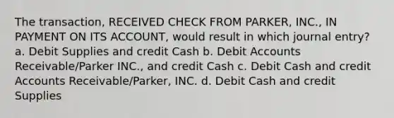 The transaction, RECEIVED CHECK FROM PARKER, INC., IN PAYMENT ON ITS ACCOUNT, would result in which journal entry? a. Debit Supplies and credit Cash b. Debit Accounts Receivable/Parker INC., and credit Cash c. Debit Cash and credit Accounts Receivable/Parker, INC. d. Debit Cash and credit Supplies