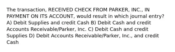 The transaction, RECEIVED CHECK FROM PARKER, INC., IN PAYMENT ON ITS ACCOUNT, would result in which journal entry? A) Debit Supplies and credit Cash B) Debit Cash and credit Accounts Receivable/Parker, Inc. C) Debit Cash and credit Supplies D) Debit Accounts Receivable/Parker, Inc., and credit Cash