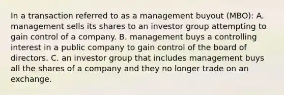 In a transaction referred to as a management buyout (MBO): A. management sells its shares to an investor group attempting to gain control of a company. B. management buys a controlling interest in a public company to gain control of the board of directors. C. an investor group that includes management buys all the shares of a company and they no longer trade on an exchange.