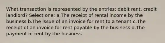 What transaction is represented by the entries: debit rent, credit landlord? Select one: a.The receipt of rental income by the business b.The issue of an invoice for rent to a tenant c.The receipt of an invoice for rent payable by the business d.The payment of rent by the business