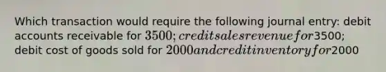 Which transaction would require the following journal entry: debi<a href='https://www.questionai.com/knowledge/k7x83BRk9p-t-accounts' class='anchor-knowledge'>t accounts</a> receivable for 3500; credit sales revenue for3500; debit cost of goods sold for 2000 and credit inventory for2000