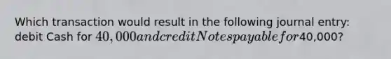 Which transaction would result in the following journal entry: debit Cash for 40,000 and credit Notes payable for40,000?