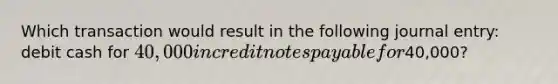 Which transaction would result in the following journal entry: debit cash for 40,000 in credit notes payable for40,000?