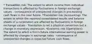 * Transaction risk: The extent to which income from individual transactions is affected by fluctuations in foreign exchange values - consequence of unexpected changes in pre-existing cash flows in the near future. *Translation risk (Accounting): The extent to which the reported consolidated results and balance sheets of a corporation are affected by fluctuations in foreign exchange values - Translation is not a physical conversion but a change in monetary expression. *Economic risk (Operations): The extent to which a firm's future international earning power is affected by changes in exchange rates - consequence of unexpected changes in expected future cash flows.