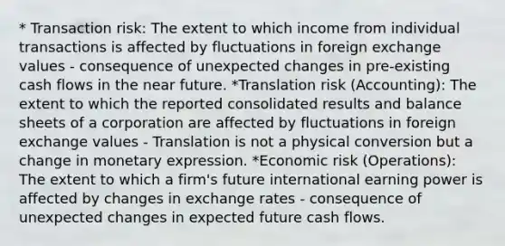 * Transaction risk: The extent to which income from individual transactions is affected by fluctuations in foreign exchange values - consequence of unexpected changes in pre-existing cash flows in the near future. *Translation risk (Accounting): The extent to which the reported consolidated results and balance sheets of a corporation are affected by fluctuations in foreign exchange values - Translation is not a physical conversion but a change in monetary expression. *Economic risk (Operations): The extent to which a firm's future international earning power is affected by changes in exchange rates - consequence of unexpected changes in expected future cash flows.