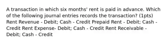 A transaction in which six months' rent is paid in advance. Which of the following journal entries records the transaction? (1pts) Rent Revenue - Debit; Cash - Credit Prepaid Rent - Debit; Cash - Credit Rent Expense- Debit; Cash - Credit Rent Receivable - Debit; Cash - Credit