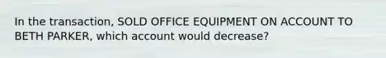 In the transaction, SOLD OFFICE EQUIPMENT ON ACCOUNT TO BETH PARKER, which account would decrease?