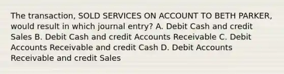 The transaction, SOLD SERVICES ON ACCOUNT TO BETH PARKER, would result in which journal entry? A. Debit Cash and credit Sales B. Debit Cash and credi<a href='https://www.questionai.com/knowledge/k7x83BRk9p-t-accounts' class='anchor-knowledge'>t accounts</a> Receivable C. Debit Accounts Receivable and credit Cash D. Debit Accounts Receivable and credit Sales