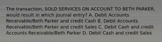 The transaction, SOLD SERVICES ON ACCOUNT TO BETH PARKER, would result in which journal entry? A. Debit Accounts Receivable/Beth Parker and credit Cash B. Debit Accounts Receivable/Beth Parker and credit Sales C. Debit Cash and credit Accounts Receivable/Beth Parker D. Debit Cash and credit Sales