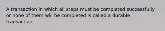 A transaction in which all steps must be completed successfully or none of them will be completed is called a durable transaction.