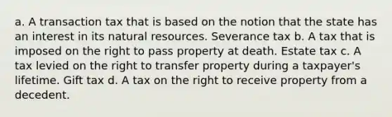 a. A transaction tax that is based on the notion that the state has an interest in its natural resources. Severance tax b. A tax that is imposed on the right to pass property at death. Estate tax c. A tax levied on the right to transfer property during a taxpayer's lifetime. Gift tax d. A tax on the right to receive property from a decedent.