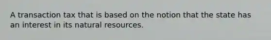 A transaction tax that is based on the notion that the state has an interest in its natural resources.