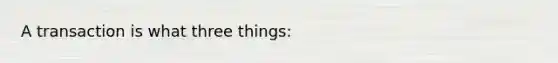 A transaction is what three things: