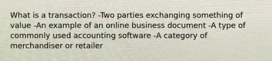 What is a transaction? -Two parties exchanging something of value -An example of an online business document -A type of commonly used accounting software -A category of merchandiser or retailer