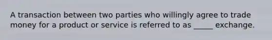 A transaction between two parties who willingly agree to trade money for a product or service is referred to as​ _____ exchange.